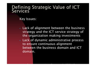 Key Issues:
Lack of alignment between the business
strategy and the ICT service strategy of
the organization making investments
Defining Strategic Value of ICT
Services
strategy and the ICT service strategy of
the organization making investments
Lack of dynamic administrative process
to ensure continuous alignment
between the business domain and ICT
domain.
-Venkatraman, Henderson & Oldach
 