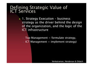 1. Strategy Execution – business
strategy as the driver behind the design
of the organization, and the logic of the
ICT infrastructure
Defining Strategic Value of
ICT Services
– Top Management = formulate strategy,
– ICT Management = implement strategy)
Venkatraman, Henderson & Oldach
 