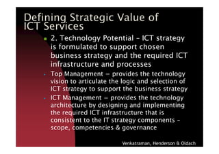 2. Technology Potential – ICT strategy
is formulated to support chosen
business strategy and the required ICT
infrastructure and processes
Top Management = provides the technology
Defining Strategic Value of
ICT Services
Top Management = provides the technology
vision to articulate the logic and selection of
ICT strategy to support the business strategy
ICT Management = provides the technology
architecture by designing and implementing
the required ICT infrastructure that is
consistent to the IT strategy components –
scope, competencies & governance
Venkatraman, Henderson & Oldach
 