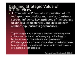 3. Competitive Potential – exploitation of ICT
to impact new product and services (business
scope), influence key attributes of the strategy
(distinctive competence) , and develop new
relationship (business governance).
Defining Strategic Value of
ICT Services
Top Management = serves a business visionary who
articulates the impact of emerging technology to
business scope, competence and governance.)
ICT Management = serves as catalyst to make business
to understand the potential opportunites and threats
of emerging technologies
Venkatraman, Henderson & Oldach
 