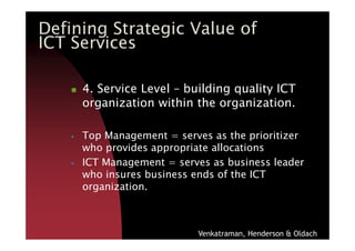 4. Service Level – building quality ICT
organization within the organization.
Defining Strategic Value of
ICT Services
Top Management = serves as the prioritizer
who provides appropriate allocations
ICT Management = serves as business leader
who insures business ends of the ICT
organization.
Venkatraman, Henderson & Oldach
 