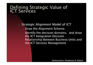 Strategic Alignment Model of ICT
– Draw the Alignment Schema
– Identify the decision domains, and draw
Defining Strategic Value of
ICT Services
– Identify the decision domains, and draw
the ICT Integration Decision
Relationship Between Business Units and
the ICT Services Management
Venkatraman, Henderson & Oldach
 