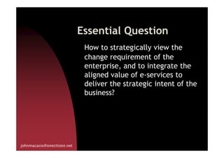 Essential Question
How to strategically view the
change requirement of the
enterprise, and to integrate the
aligned value of e-services to
deliver the strategic intent of the
johnmacasio@onecitizen.net
aligned value of e-services to
deliver the strategic intent of the
business?
 