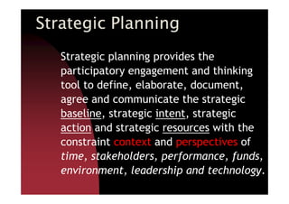 Strategic PlanningStrategic PlanningStrategic PlanningStrategic Planning
Strategic planning provides the
participatory engagement and thinking
tool to define, elaborate, document,
agree and communicate the strategicagree and communicate the strategic
baseline, strategic intent, strategic
action and strategic resources with the
constraint context and perspectives of
time, stakeholders, performance, funds,
environment, leadership and technology.
 
