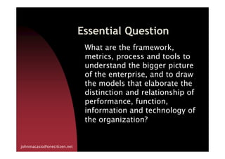 Essential Question
What are the framework,
metrics, process and tools to
understand the bigger picture
of the enterprise, and to draw
the models that elaborate the
johnmacasio@onecitizen.net
the models that elaborate the
distinction and relationship of
performance, function,
information and technology of
the organization?
 