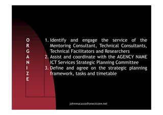 O
R
G
A
1. Identify and engage the service of the
Mentoring Consultant, Technical Consultants,
Technical Facilitators and Researchers
2. Assist and coordinate with the AGENCY NAME
johnmacasio@onecitizen.net
A
N
I
Z
E
2. Assist and coordinate with the AGENCY NAME
ICT Services Strategic Planning Committee
3. Define and agree on the strategic planning
framework, tasks and timetable
 