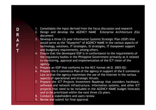 D
R
A
F
T
1. Consolidate the input derived from the focus discussion and research
2. Design and develop the AGENCY NAME Enterprise Architecture (EA)
document
3. Develop a three (3) year Information Systems Strategic Plan (ISSP) that
would serve as the “blueprint” of AGENCY NAME in the various aspects of
technology, solutions, IT strategies, IS strategies, IT manpower support
and budgetary requirements, among others.
4. Ensure that the developed ISSP is in conformance to the requirements of4. Ensure that the developed ISSP is in conformance to the requirements of
the regulatory bodies in the Philippine Government primarily as it related
to monitoring, approval and implementation of the ICT vision of the
agency.
5. Prepare an ISSP that conforms to the NCC format (M.O. 2003-02)
6. Prepare the E-commerce Plan of the agency in support of the E-commerce
Law so that the agency maximizes the use of the Internet in the various
aspects of operational and strategic thrusts.
7. Prepare the ICT Projects Investment Roadmap that considers hardware,
software and network infrastructure, information systems, and other ICT
projects that need to be included in the AGENCY NAME budget forecasts
and to be prioritized within the next three (3) years.
8. Conduct a stakeholders and users review
9. Revise and submit for final approval
 