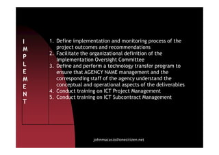 I
M
P
L
E
M
1. Define implementation and monitoring process of the
project outcomes and recommendations
2. Facilitate the organizational definition of the
Implementation Oversight Committee
3. Define and perform a technology transfer program to
ensure that AGENCY NAME management and the
corresponding staff of the agency understand the
johnmacasio@onecitizen.net
M
E
N
T
corresponding staff of the agency understand the
conceptual and operational aspects of the deliverables
4. Conduct training on ICT Project Management
5. Conduct training on ICT Subcontract Management
 
