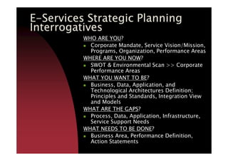 EEEE----Services Strategic PlanningServices Strategic PlanningServices Strategic PlanningServices Strategic Planning
InterrogativesInterrogativesInterrogativesInterrogatives
WHO ARE YOU?
Corporate Mandate, Service Vision/Mission,
Programs, Organization, Performance Areas
WHERE ARE YOU NOW?
SWOT & Environmental Scan >> Corporate
Performance Areas
WHAT YOU WANT TO BE?WHAT YOU WANT TO BE?
Business, Data, Application, and
Technological Architectures Definition;
Principles and Standards, Integration View
and Models
WHAT ARE THE GAPS?
Process, Data, Application, Infrastructure,
Service Support Needs
WHAT NEEDS TO BE DONE?
Business Area, Performance Definition,
Action Statements
 