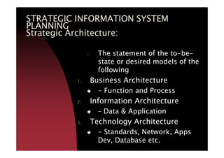 STRATEGIC INFORMATION SYSTEMSTRATEGIC INFORMATION SYSTEMSTRATEGIC INFORMATION SYSTEMSTRATEGIC INFORMATION SYSTEM
PLANNINGPLANNINGPLANNINGPLANNING
Strategic Architecture:Strategic Architecture:Strategic Architecture:Strategic Architecture:
– The statement of the to-be-
state or desired models of the
following
1. Business Architecture1. Business Architecture
- Function and Process
2. Information Architecture
– Data & Application
3. Technology Architecture
- Standards, Network, Apps
Dev, Database etc.
 