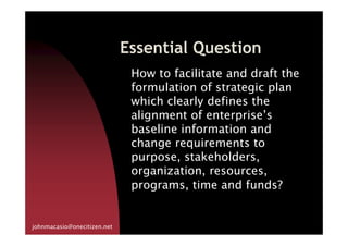 Essential Question
How to facilitate and draft the
formulation of strategic plan
which clearly defines the
alignment of enterprise’s
baseline information and
johnmacasio@onecitizen.net
baseline information and
change requirements to
purpose, stakeholders,
organization, resources,
programs, time and funds?
 