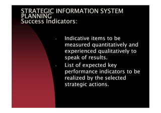 STRATEGIC INFORMATION SYSTEMSTRATEGIC INFORMATION SYSTEMSTRATEGIC INFORMATION SYSTEMSTRATEGIC INFORMATION SYSTEM
PLANNINGPLANNINGPLANNINGPLANNING
Success Indicators:Success Indicators:Success Indicators:Success Indicators:
• Indicative items to be
measured quantitatively and
experienced qualitatively to
speak of results.speak of results.
• List of expected key
performance indicators to be
realized by the selected
strategic actions.
 