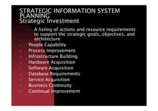 STRATEGIC INFORMATION SYSTEMSTRATEGIC INFORMATION SYSTEMSTRATEGIC INFORMATION SYSTEMSTRATEGIC INFORMATION SYSTEM
PLANNINGPLANNINGPLANNINGPLANNING
Strategic InvestmentStrategic InvestmentStrategic InvestmentStrategic Investment
– A listing of actions and resource requirements
to support the strategic goals, objectives, and
architecture
1. People Capability
2. Process Improvement
3. Infrastructure Building3. Infrastructure Building
4. Hardware Acquisition
5. Software Acquisition
6. Database Requirements
7. Service Acquisition
8. Business Continuity
9. Continual Improvement
 