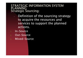 STRATEGIC INFORMATION SYSTEMSTRATEGIC INFORMATION SYSTEMSTRATEGIC INFORMATION SYSTEMSTRATEGIC INFORMATION SYSTEM
PLANNINGPLANNINGPLANNINGPLANNING
Strategic Sourcing:Strategic Sourcing:Strategic Sourcing:Strategic Sourcing:
– Definition of the sourcing strategy
to acquire the resources and
services to support the planned
actions.actions.
1. In-Source
2. Out-Source
3. Mixed-Source
 
