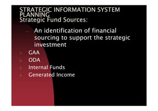 STRATEGIC INFORMATION SYSTEMSTRATEGIC INFORMATION SYSTEMSTRATEGIC INFORMATION SYSTEMSTRATEGIC INFORMATION SYSTEM
PLANNINGPLANNINGPLANNINGPLANNING
Strategic Fund Sources:Strategic Fund Sources:Strategic Fund Sources:Strategic Fund Sources:
– An identification of financial
sourcing to support the strategic
investment
1. GAA
2. ODA
3. Internal Funds
4. Generated Income
 