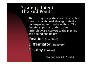 Strategic IntentStrategic IntentStrategic IntentStrategic Intent ––––
The End PointsThe End PointsThe End PointsThe End Points
The striving for performance is directed
towards the defined strategic intent of
the organization’s stakeholders. The
functions, process, information,
technology are evolved to the planned
and agreed end points:and agreed end points:
Position (direction)
Diffentiator (discovery)
Destiny (destiny)
-Gary Hammel & C.K. Prahalad
 