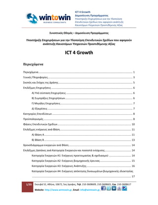 ICT 4 Growth
                                                                      Δημοσίευση Προγράμματος
                                                                      Υποστήριξη Επιχειρήσεων για την Υλοποίηση
                                                                      Επενδυτικών Σχεδίων που αφορούν ανάπτυξη
                                                                      Καινοτόμων Υπηρεσιών Προστιθέμενης Αξίας


                                   Συνοπτικός Οδηγός – Δημοσίευση Προγράμματος

   Υποστήριξη Επιχειρήσεων για την Υλοποίηση Επενδυτικών Σχεδίων που αφορούν
               ανάπτυξη Καινοτόμων Υπηρεσιών Προστιθέμενης Αξίας

                                                        ICT 4 Growth

Περιεχόμενα

Περιεχόμενα .................................................................................................................................... 1
Γενικές Πληροφορίες....................................................................................................................... 3
Σκοπός και Στόχος της Δράσης ........................................................................................................ 5
Επιλέξιμες Επιχειρήσεις .................................................................................................................. 6
           Α) Υπό σύσταση Επιχειρήσεις ............................................................................................. 6
           Β) Συμπράξεις Επιχειρήσεων............................................................................................... 6
           Γ) Μεγάλες Επιχειρήσεις ..................................................................................................... 7
           Δ) Εξαιρέσεις ....................................................................................................................... 7
Κατηγορίες Επενδύσεων ................................................................................................................. 8
Προϋπολογισμός ............................................................................................................................. 8
Φάσεις Επενδυτικών Σχεδίων ....................................................................................................... 10
Επιλέξιμες ενέργειες ανά Φάση.................................................................................................... 11
           Α) Φάση Α .......................................................................................................................... 11
           Β) Φάση Β .......................................................................................................................... 13
Χρονοδιάγραμμα ενεργειών ανά Φάση ....................................................................................... 14
Επιλέξιμες Δαπάνες ανά Κατηγορία Ενεργειών και ποσοστά ενίσχυσης ..................................... 14
           Κατηγορία Ενεργειών A1: Ενέργειες προετοιμασίας & σχεδιασμού ............................... 14
           Κατηγορία Ενεργειών A2: Ενέργειες βιομηχανικής έρευνας ............................................ 15
           Κατηγορία Ενεργειών A3: Ενέργειες Ανάπτυξης............................................................... 16
           Κατηγορία Ενεργειών A4: Ενέργειες απόκτησης δικαιωμάτων βιομηχανικής ιδιοκτησίας
           ........................................................................................................................................... 17

   1/35        Σκουφά 52, Αθήνα, 10672, 5ος όροφος, Τηλ. 210-3608609, 210-3608601, Fax. 210-3608617

               Website: http://www.wintowin.gr, Email: info@wintowin.gr,
 