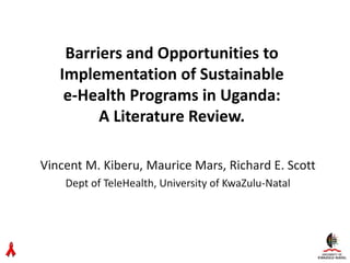 Barriers and Opportunities to
Implementation of Sustainable
e-Health Programs in Uganda:
A Literature Review.
Vincent M. Kiberu, Maurice Mars, Richard E. Scott
Dept of TeleHealth, University of KwaZulu-Natal
 