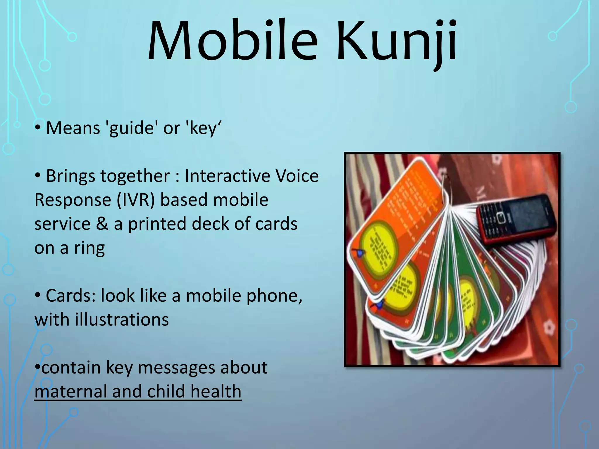Mobile Kunji
• Means 'guide' or 'key‘
• Brings together : Interactive Voice
Response (IVR) based mobile
service & a printed deck of cards
on a ring
• Cards: look like a mobile phone,
with illustrations
•contain key messages about
maternal and child health
 