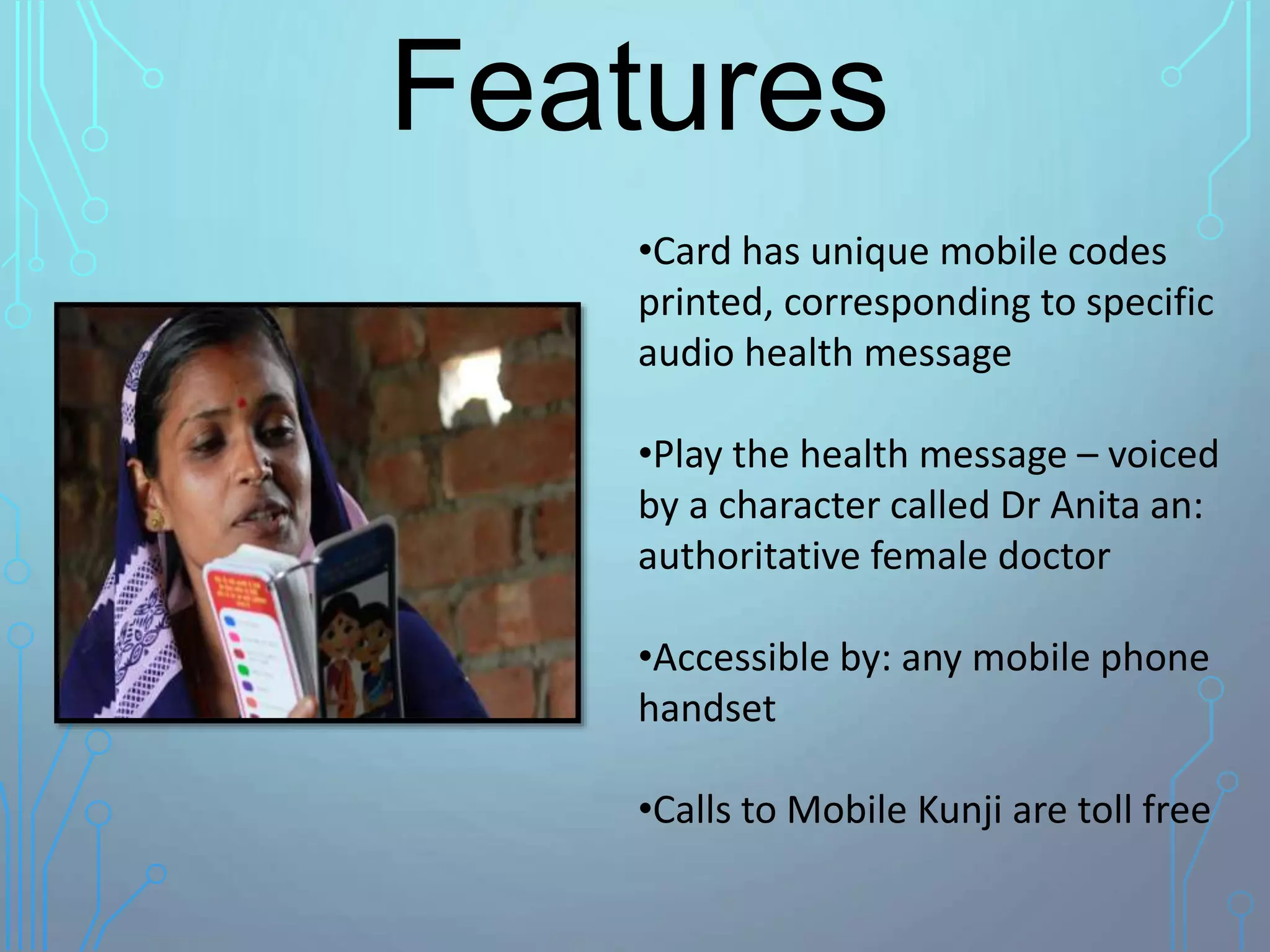 •Card has unique mobile codes
printed, corresponding to specific
audio health message
•Play the health message – voiced
by a character called Dr Anita an:
authoritative female doctor
•Accessible by: any mobile phone
handset
•Calls to Mobile Kunji are toll free
Features
 
