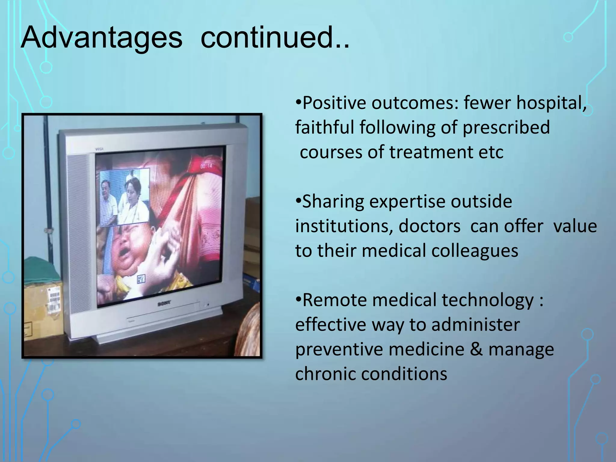 •Positive outcomes: fewer hospital,
faithful following of prescribed
courses of treatment etc
•Sharing expertise outside
institutions, doctors can offer value
to their medical colleagues
•Remote medical technology :
effective way to administer
preventive medicine & manage
chronic conditions
Advantages continued..
 