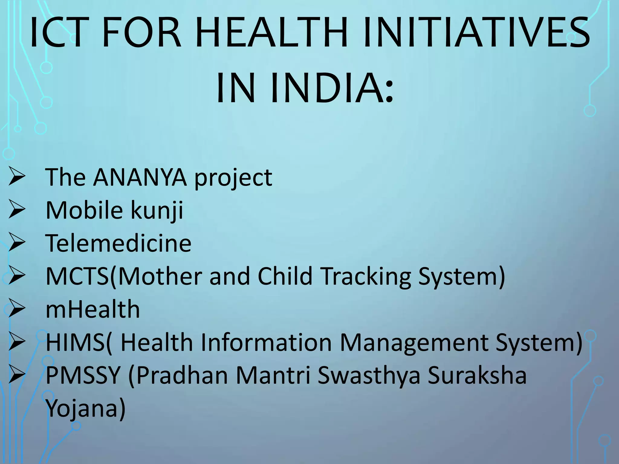 ICT FOR HEALTH INITIATIVES
IN INDIA:
 The ANANYA project
 Mobile kunji
 Telemedicine
 MCTS(Mother and Child Tracking System)
 mHealth
 HIMS( Health Information Management System)
 PMSSY (Pradhan Mantri Swasthya Suraksha
Yojana)
 
