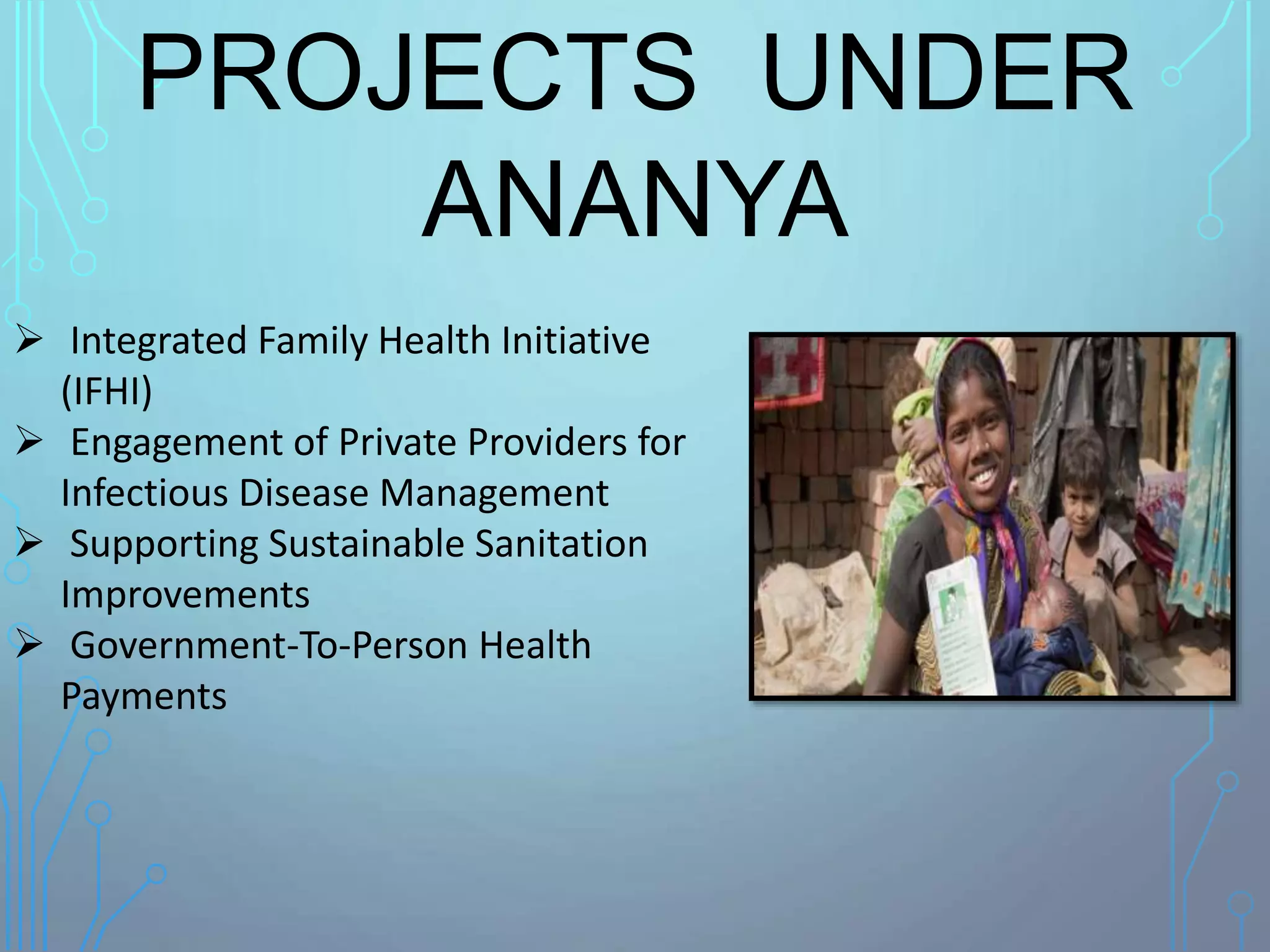 PROJECTS UNDER
ANANYA
 Integrated Family Health Initiative
(IFHI)
 Engagement of Private Providers for
Infectious Disease Management
 Supporting Sustainable Sanitation
Improvements
 Government-To-Person Health
Payments
 