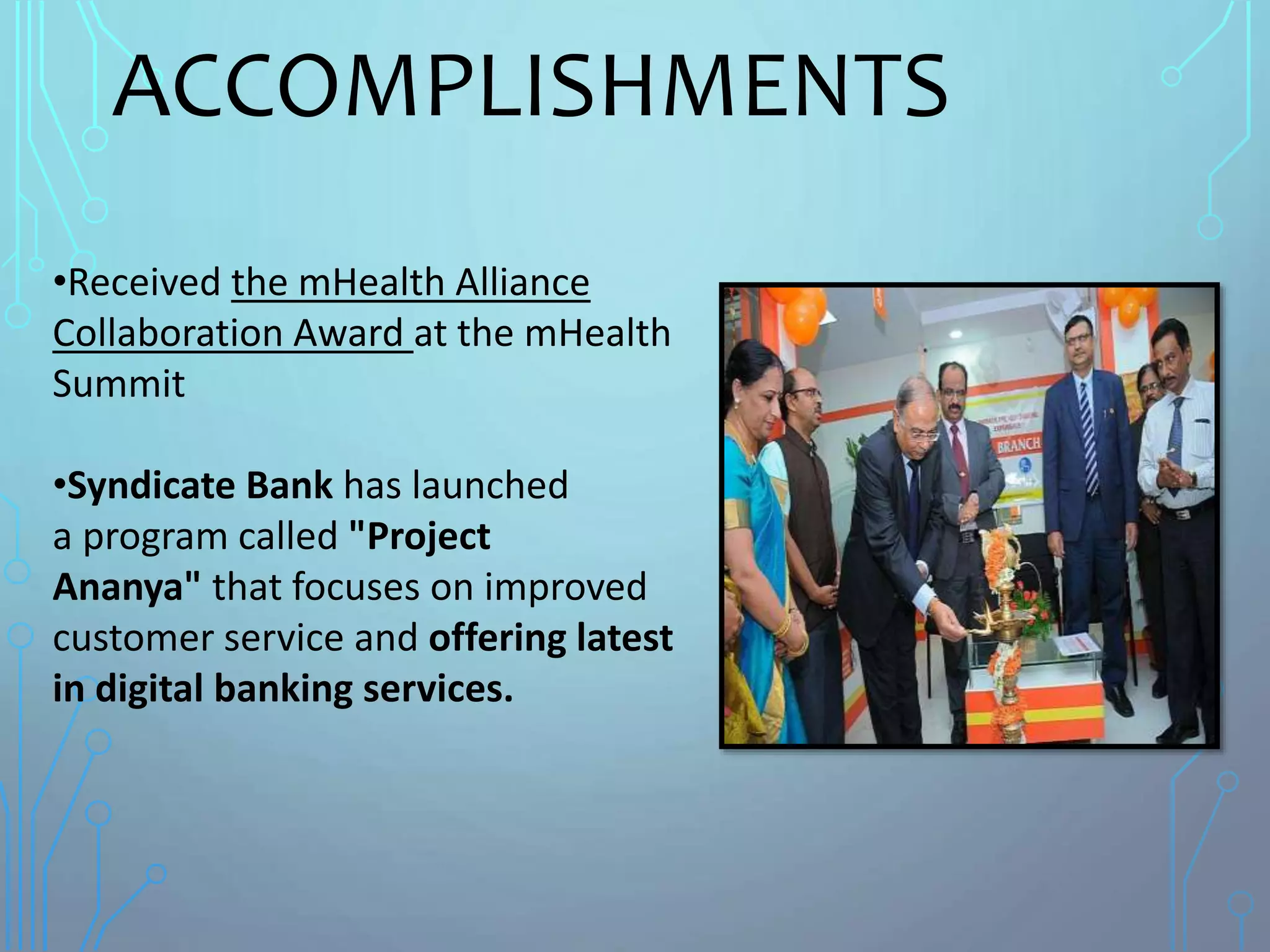 ACCOMPLISHMENTS
•Received the mHealth Alliance
Collaboration Award at the mHealth
Summit
•Syndicate Bank has launched
a program called "Project
Ananya" that focuses on improved
customer service and offering latest
in digital banking services.
 