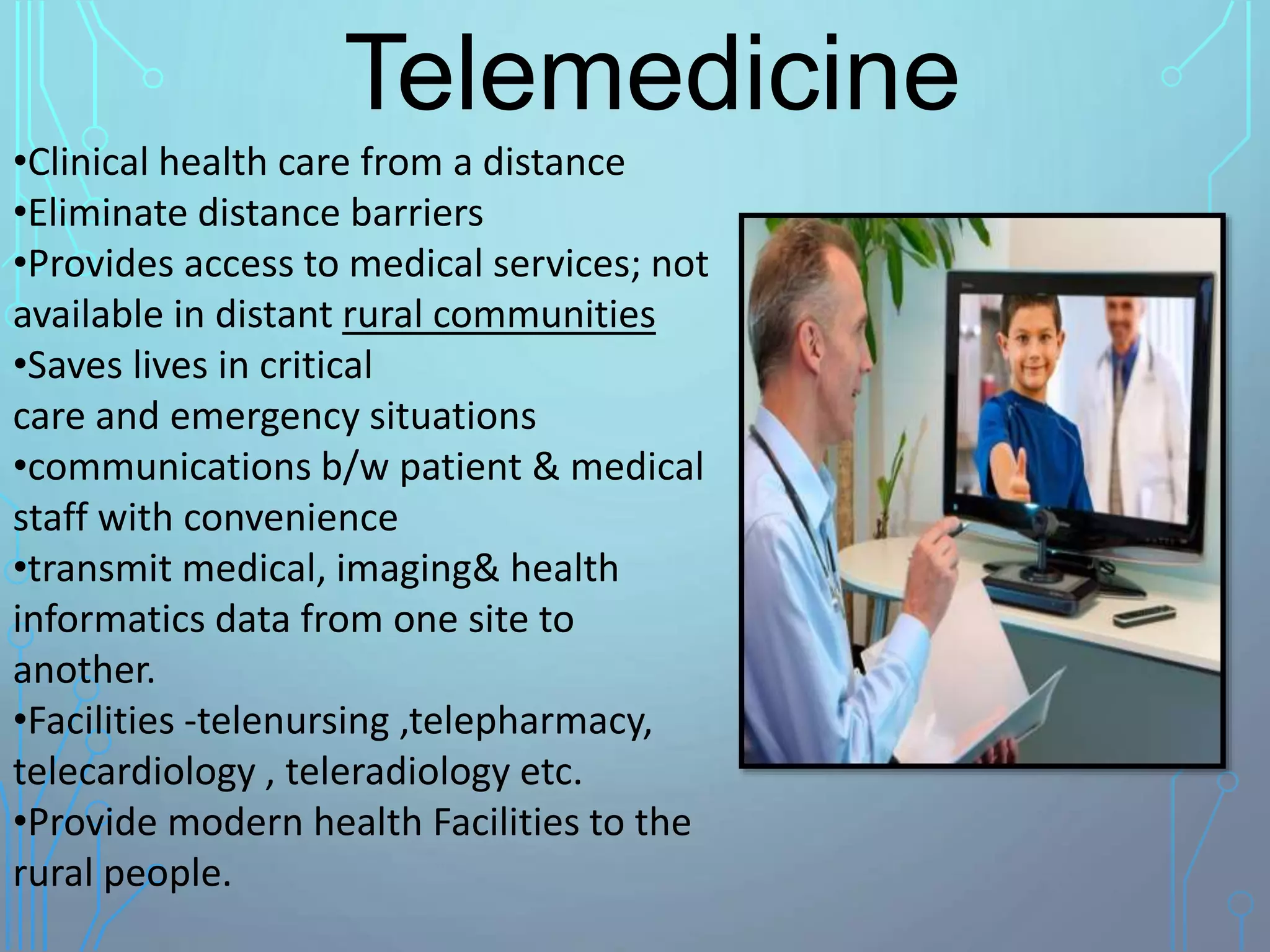 Telemedicine
•Clinical health care from a distance
•Eliminate distance barriers
•Provides access to medical services; not
available in distant rural communities
•Saves lives in critical
care and emergency situations
•communications b/w patient & medical
staff with convenience
•transmit medical, imaging& health
informatics data from one site to
another.
•Facilities -telenursing ,telepharmacy,
telecardiology , teleradiology etc.
•Provide modern health Facilities to the
rural people.
 