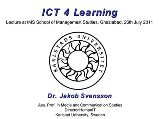 ICT 4 Learning Dr. Jakob Svensson Lecture at IMS School of Management Studies, Ghaziabad, 26th July 2011 Ass. Prof. in Media and Communication Studies Director HumanIT Karlstad University, Sweden 