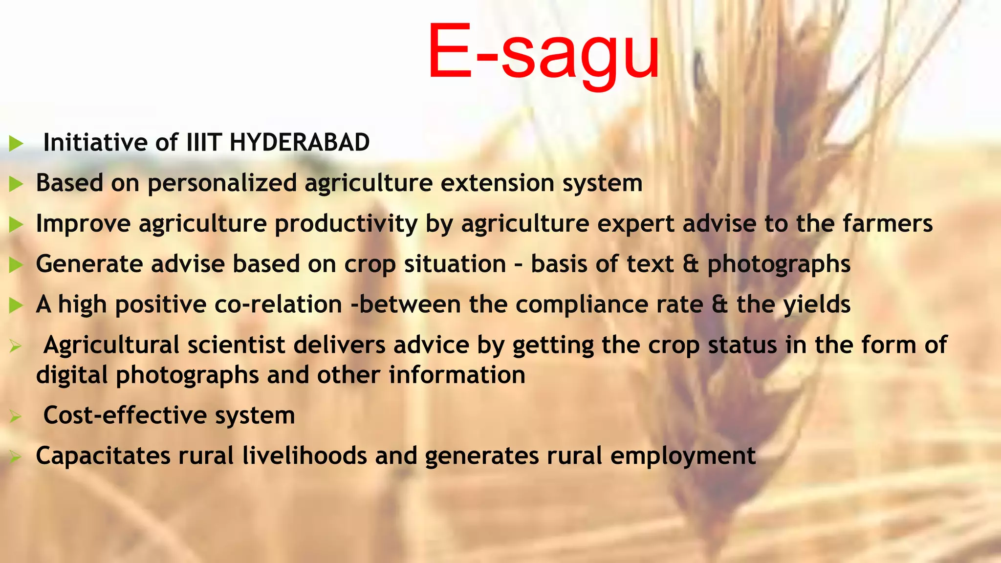 E-sagu
 Initiative of IIIT HYDERABAD
 Based on personalized agriculture extension system
 Improve agriculture productivity by agriculture expert advise to the farmers
 Generate advise based on crop situation – basis of text & photographs
 A high positive co-relation -between the compliance rate & the yields
 Agricultural scientist delivers advice by getting the crop status in the form of
digital photographs and other information
 Cost-effective system
 Capacitates rural livelihoods and generates rural employment
 