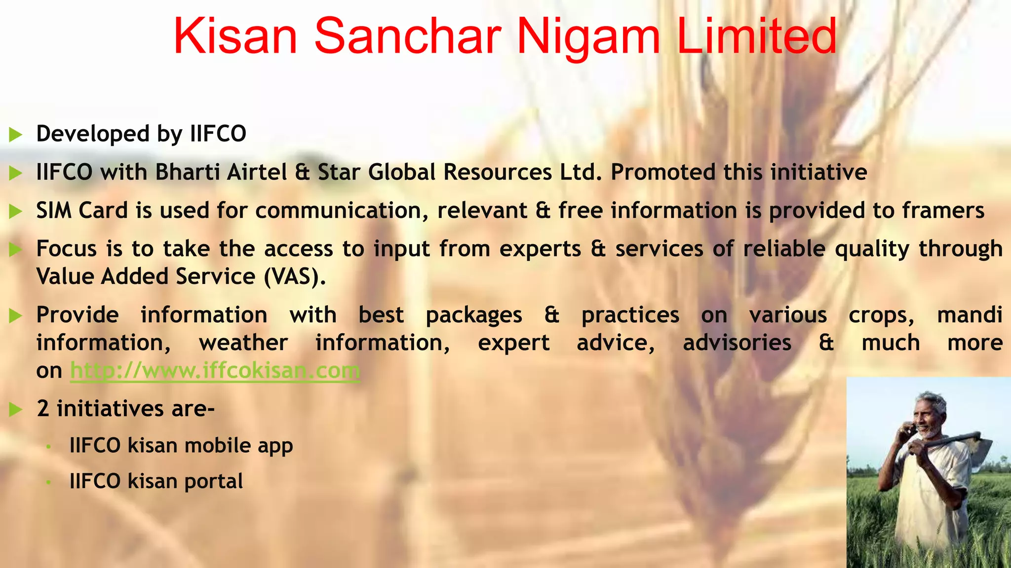Kisan Sanchar Nigam Limited
 Developed by IIFCO
 IIFCO with Bharti Airtel & Star Global Resources Ltd. Promoted this initiative
 SIM Card is used for communication, relevant & free information is provided to framers
 Focus is to take the access to input from experts & services of reliable quality through
Value Added Service (VAS).
 Provide information with best packages & practices on various crops, mandi
information, weather information, expert advice, advisories & much more
on http://www.iffcokisan.com
 2 initiatives are-
• IIFCO kisan mobile app
• IIFCO kisan portal
 