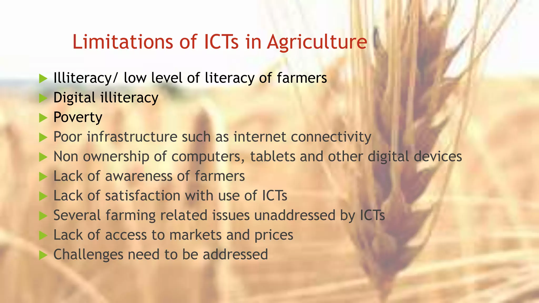 Limitations of ICTs in Agriculture
 Illiteracy/ low level of literacy of farmers
 Digital illiteracy
 Poverty
 Poor infrastructure such as internet connectivity
 Non ownership of computers, tablets and other digital devices
 Lack of awareness of farmers
 Lack of satisfaction with use of ICTs
 Several farming related issues unaddressed by ICTs
 Lack of access to markets and prices
 Challenges need to be addressed
 
