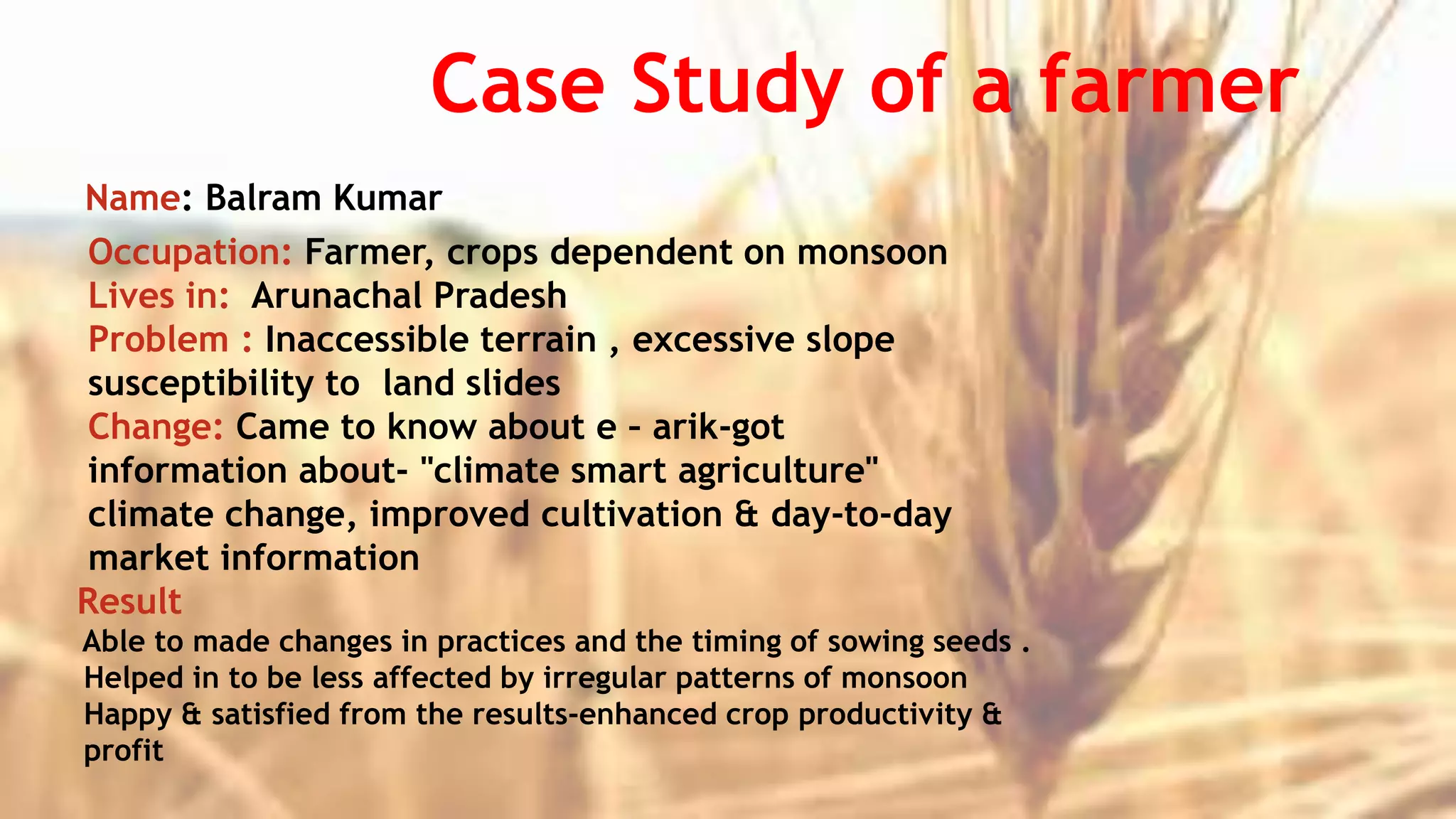 Case Study of a farmer
Name: Balram Kumar
Occupation: Farmer, crops dependent on monsoon
Lives in: Arunachal Pradesh
Problem : Inaccessible terrain , excessive slope
susceptibility to land slides
Change: Came to know about e – arik-got
information about- "climate smart agriculture"
climate change, improved cultivation & day-to-day
market information
Result
Able to made changes in practices and the timing of sowing seeds .
Helped in to be less affected by irregular patterns of monsoon
Happy & satisfied from the results-enhanced crop productivity &
profit
 