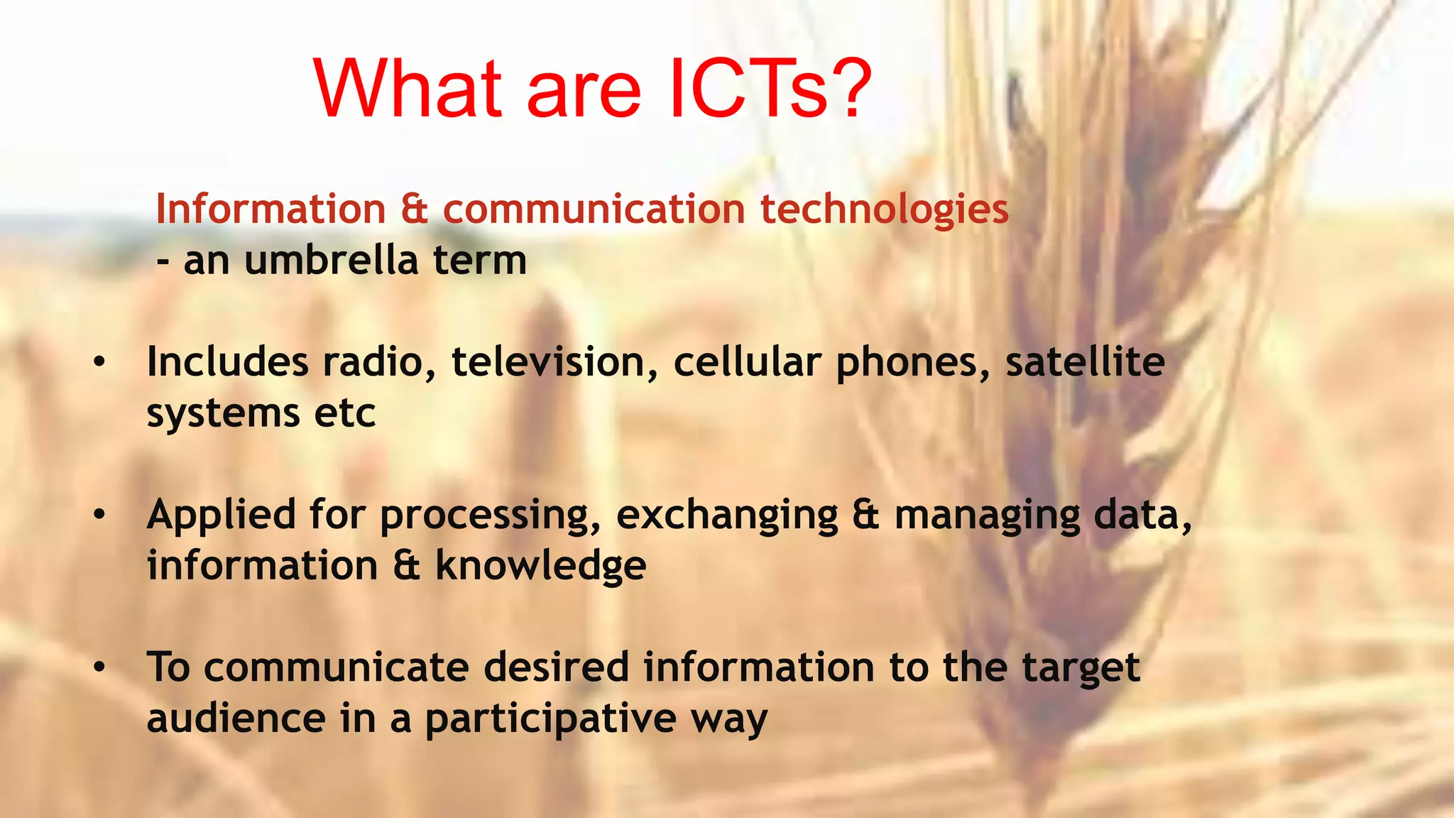 What are ICTs?
Information & communication technologies
- an umbrella term
• Includes radio, television, cellular phones, satellite
systems etc
• Applied for processing, exchanging & managing data,
information & knowledge
• To communicate desired information to the target
audience in a participative way
 