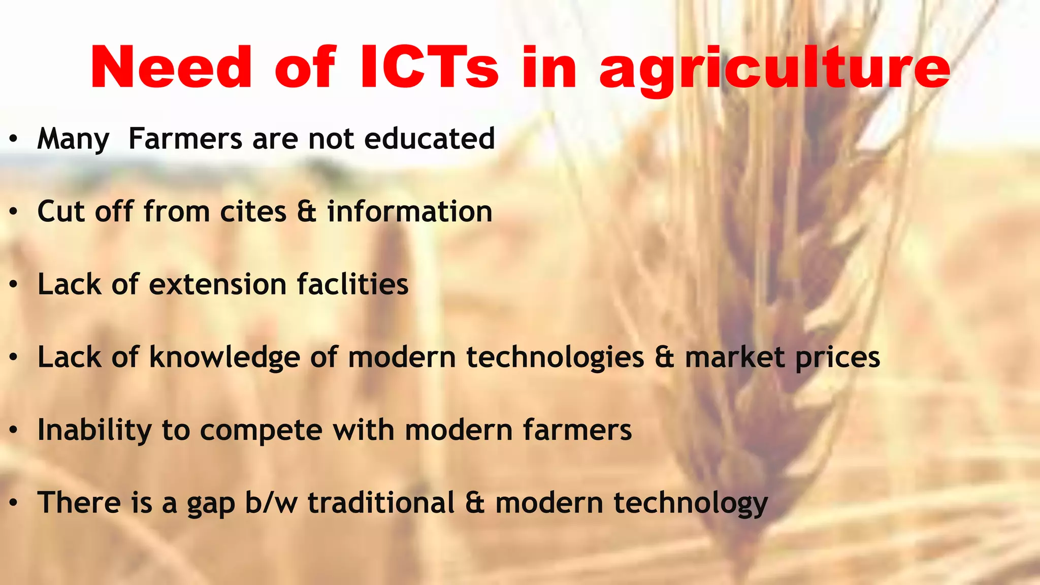 Need of ICTs in agriculture
• Many Farmers are not educated
• Cut off from cites & information
• Lack of extension faclities
• Lack of knowledge of modern technologies & market prices
• Inability to compete with modern farmers
• There is a gap b/w traditional & modern technology
 