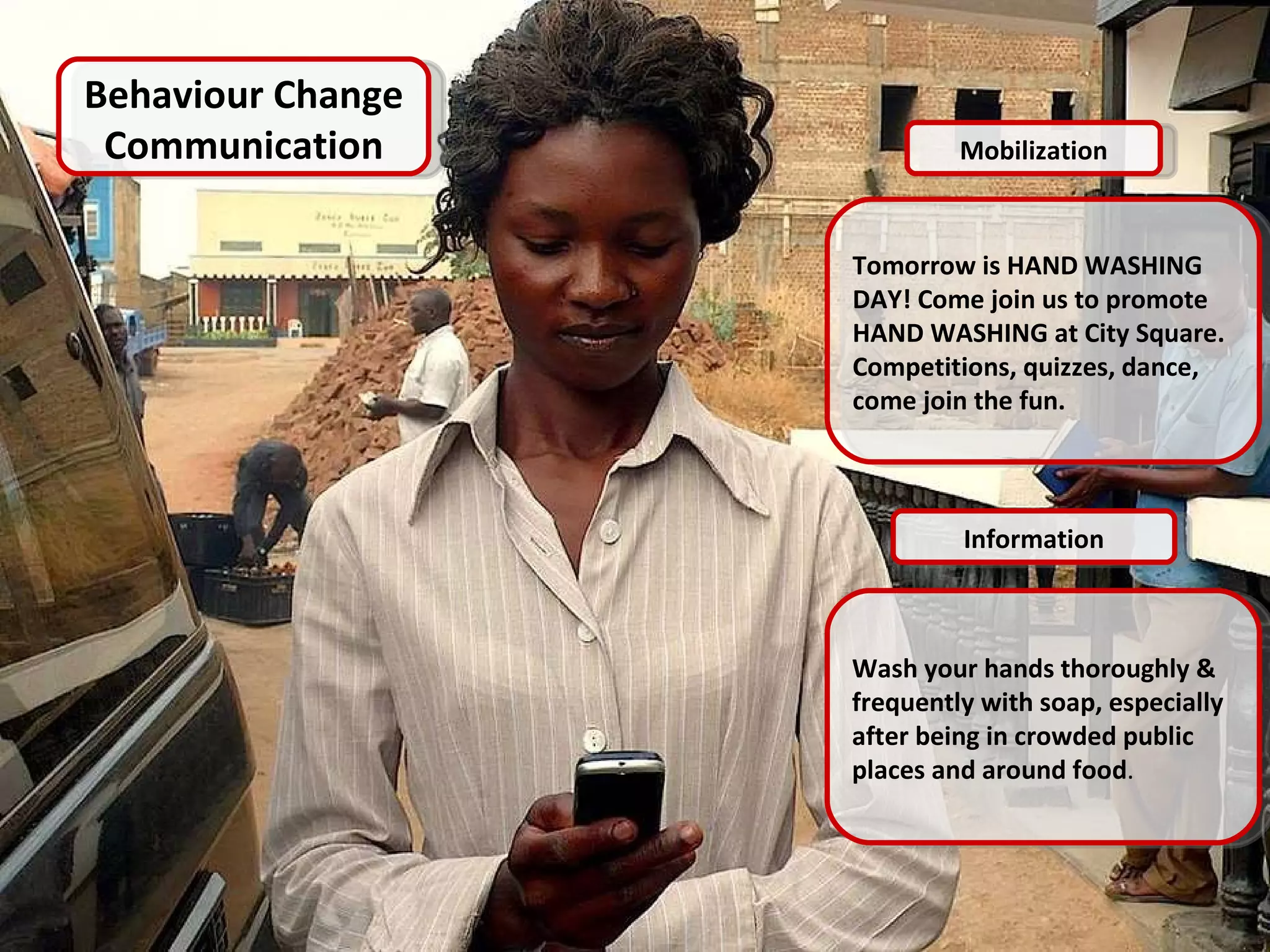 Behavior Change Communication Mobilization Tomorrow is HAND WASHING DAY! Come join us to promote HAND WASHING at City Square. Competitions, quizzes, dance, come join the fun.  Information Wash your hands thoroughly & frequently with soap, especially after being in crowded public places and around food . Behaviour Change Communication Mobilization Tomorrow is HAND WASHING DAY! Come join us to promote HAND WASHING at City Square. Competitions, quizzes, dance, come join the fun.  Information Wash your hands thoroughly & frequently with soap, especially after being in crowded public places and around food . 