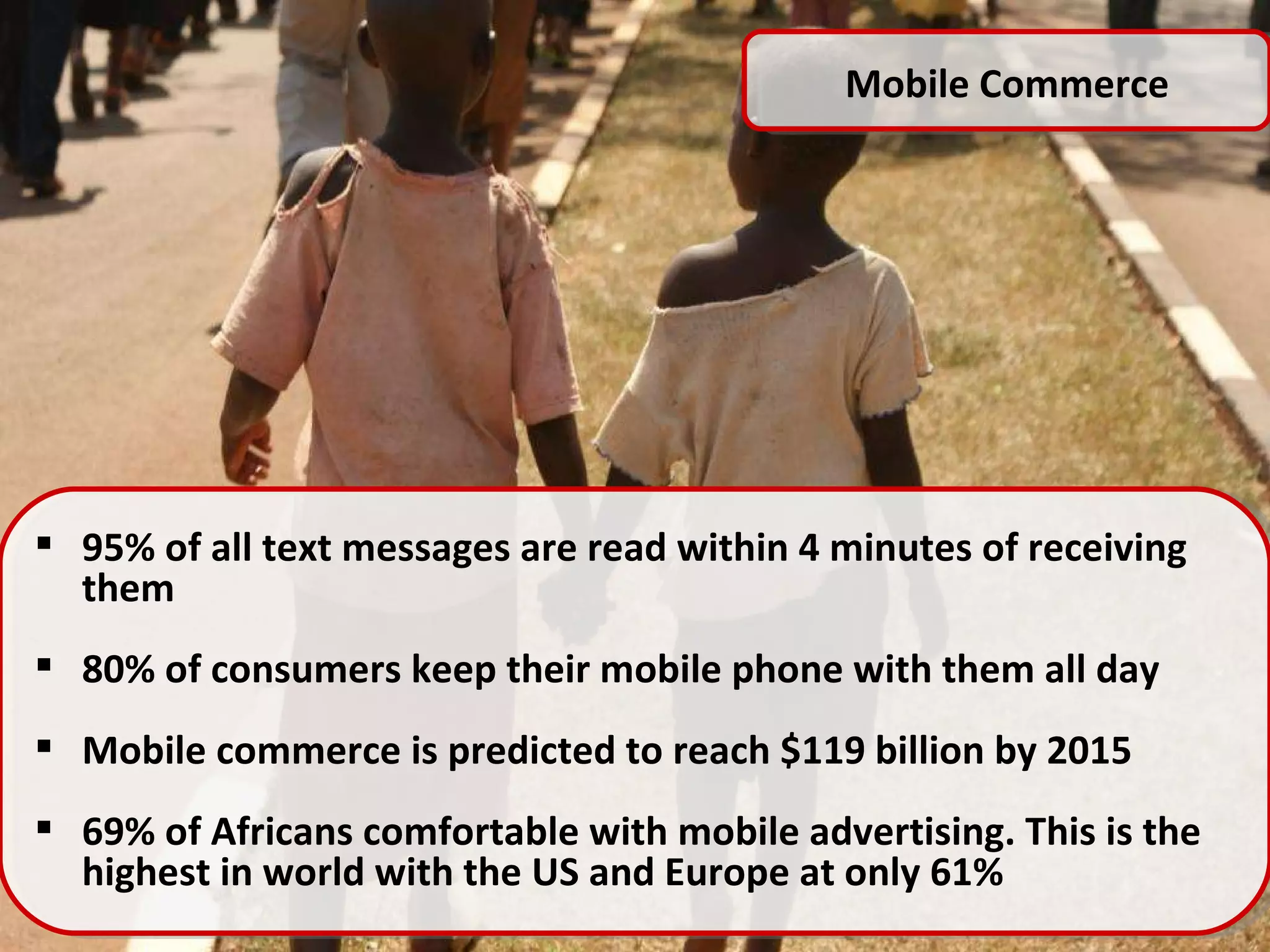 Mobile Commerce 95% of all text messages are read within 4 minutes of receiving them 80% of consumers keep their mobile phone with them all day Mobile commerce is predicted to reach $119 billion by 2015 69% of Africans comfortable with mobile advertising. This is the highest in world with the US and Europe at only 61% 