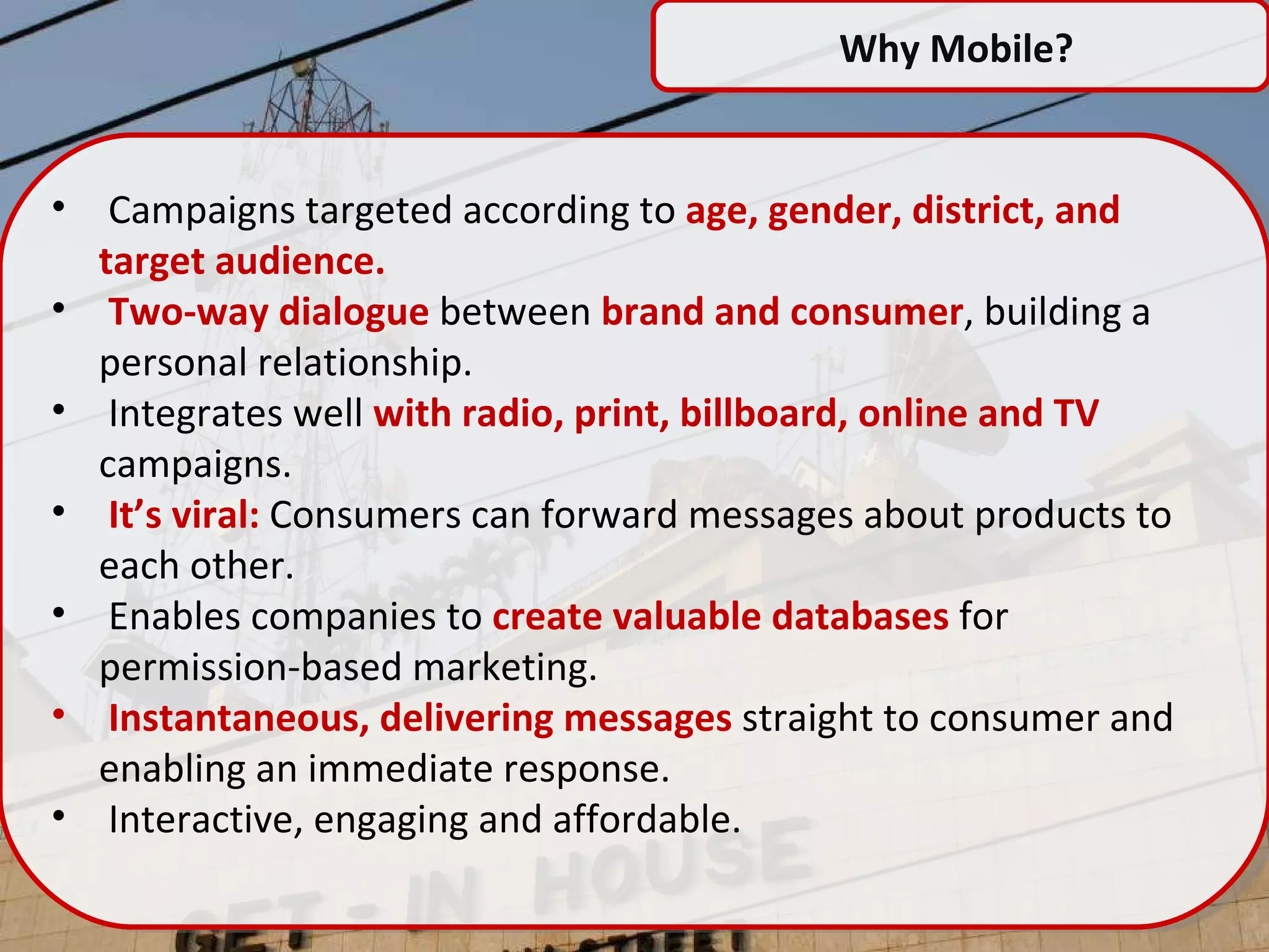 Why Mobile?  Campaigns targeted according to  age, gender, district, and target audience. Two-way dialogue  between  brand and consumer , building a personal relationship. Integrates well  with radio, print, billboard, online and TV  campaigns. It’s viral:  Consumers can forward messages about products to each other. E nables companies to  create valuable databases  for permission-based marketing. I nstantaneous, delivering messages  straight to consumer and enabling an immediate response. I nteractive, engaging and affordable. 