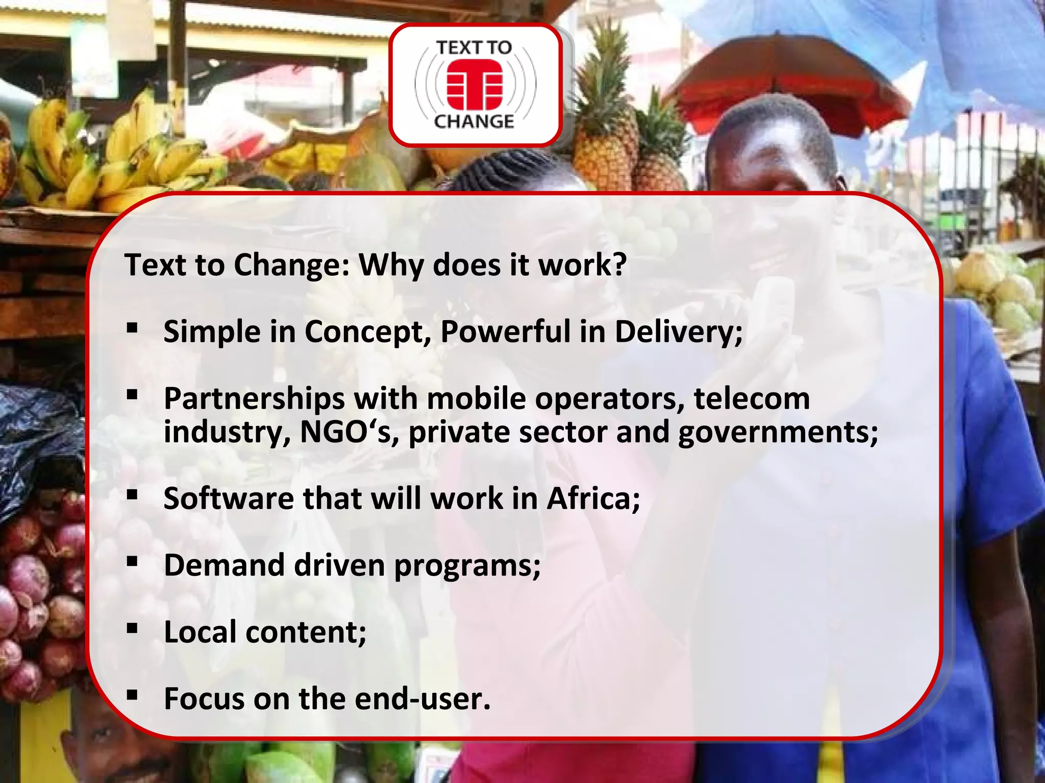 Text to Change: Why does it work? Simple in Concept, Powerful in Delivery; Partnerships with mobile operators, telecom industry, NGO‘s, private sector and governments; Software that will work in Africa; Demand driven programs; Local content; Focus on the end-user.  