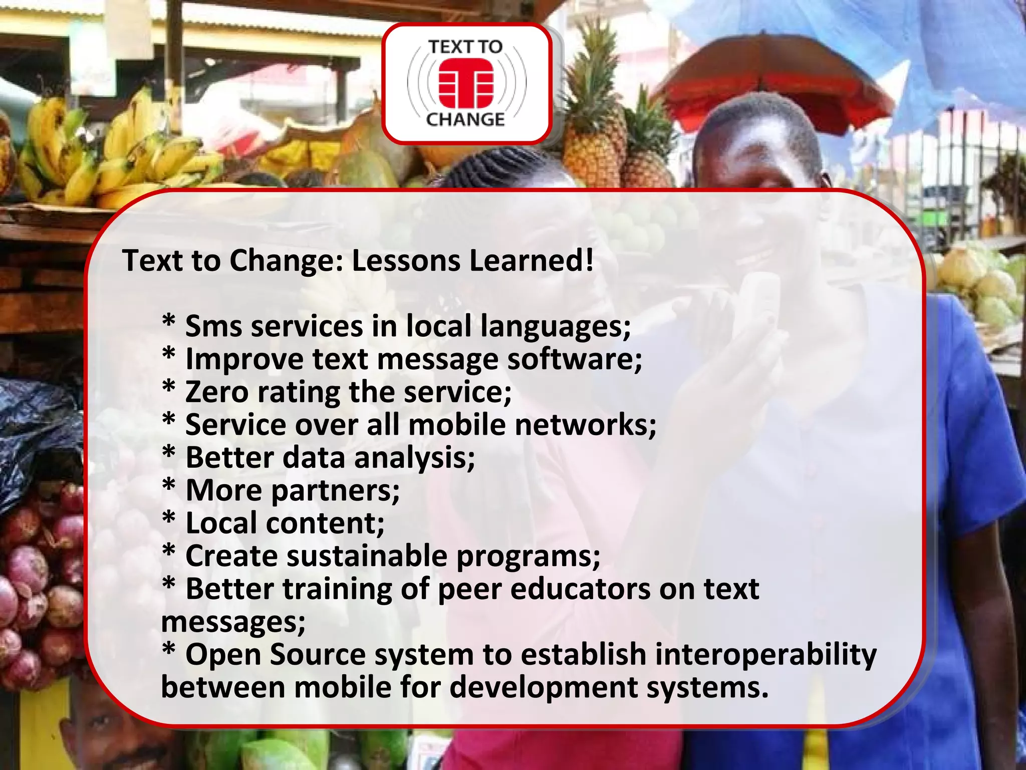 Text to Change: Lessons Learned! * Sms services in local languages; * Improve text message software; * Zero rating the service; * Service over all mobile networks; * Better data analysis; * More partners; * Local content; * Create sustainable programs; * Better training of peer educators on text messages; * Open Source system to establish interoperability between mobile for development systems. 