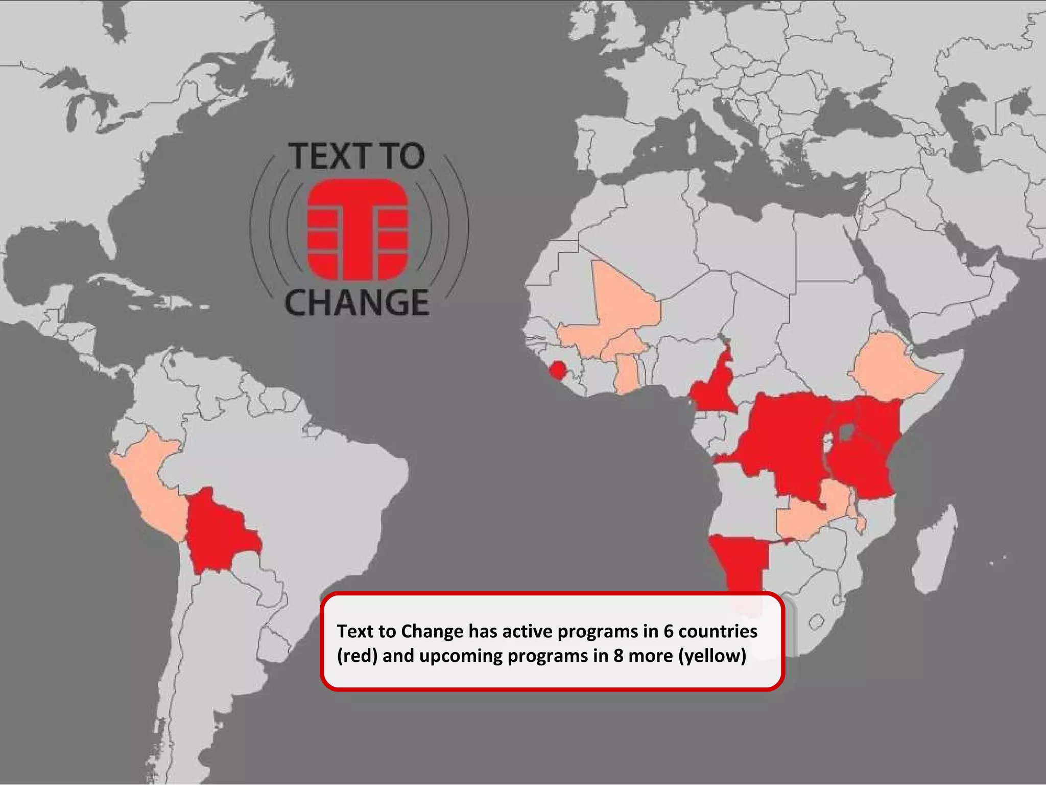 Text to Change has active programs in 6 countries (red) and upcoming programs in 8 more (yellow) Text to Change has active programs in 6 countries (red) and upcoming programs in 8 more (yellow) 