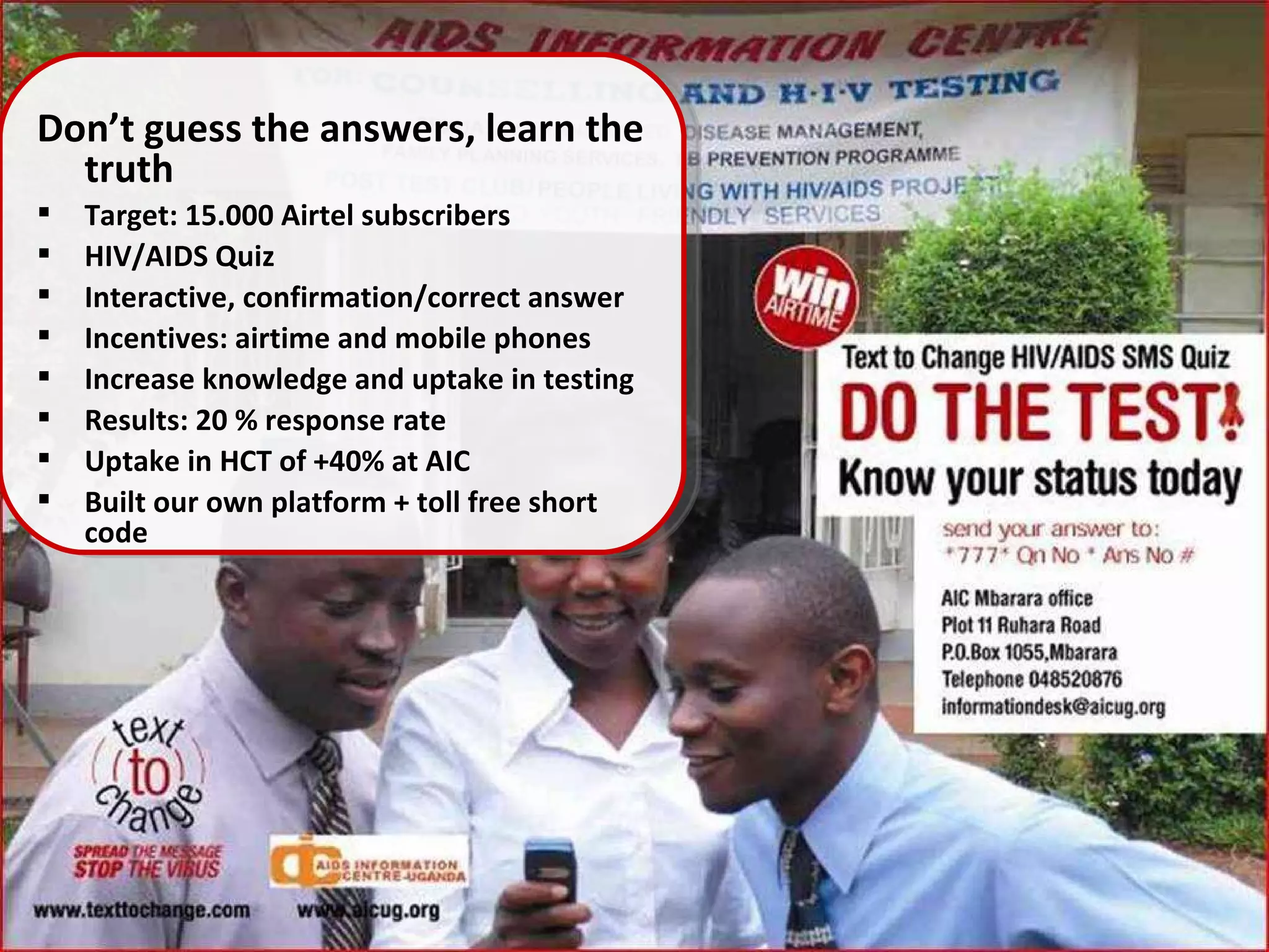 Don’t guess the answers, learn the truth Target: 15.000 Airtel subscribers HIV/AIDS Quiz Interactive, confirmation/correct answer Incentives: airtime and mobile phones Increase knowledge and uptake in testing Results: 20 % response rate Uptake in HCT of +40% at AIC  Built our own platform + toll free short code  