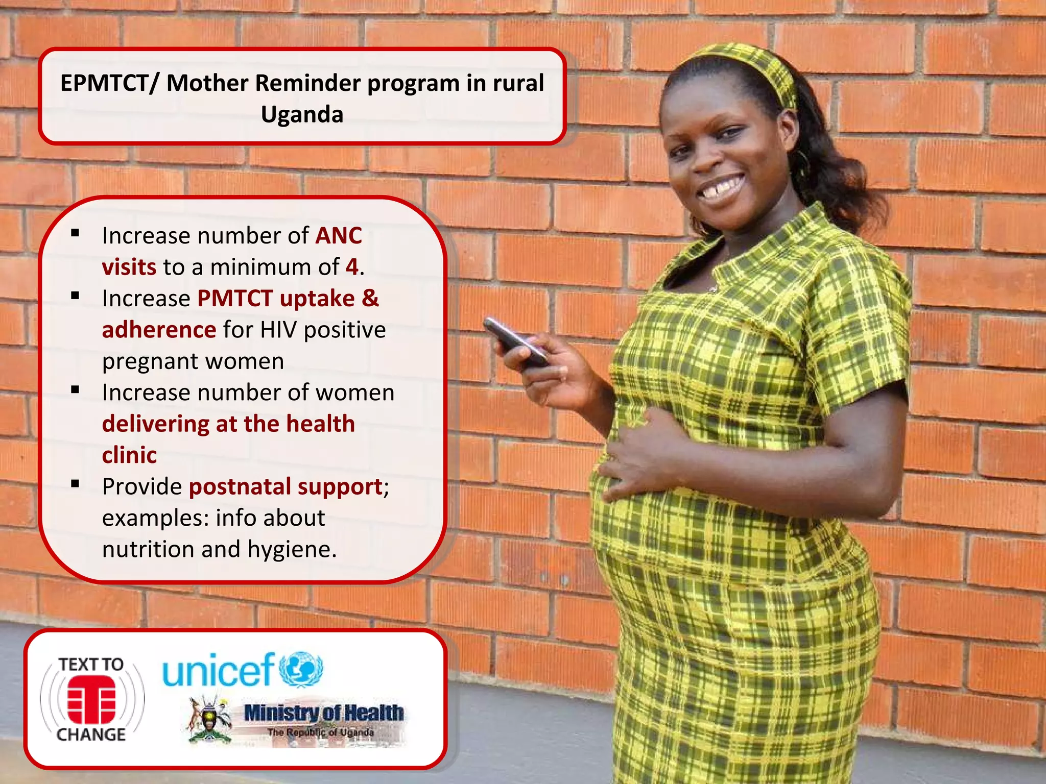 EPMTCT/ Mother Reminder   program   in rural Uganda Increase number of  ANC visits   to a minimum of  4 . Increase  PMTCT uptake & adherence   for HIV positive pregnant women Increase number of women  delivering at the health clinic Provide  postnatal support ; examples: info about nutrition and hygiene. 