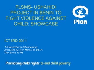 FLSMS- USHAHIDI
   PROJECT IN BENIN TO
 FIGHT VIOLENCE AGAINST
    CHILD: SHOWCASE


ICT4RD 2011
1-3 November in Johannesburg
presented by Henri Marcel da SILVA
Plan Benin ICTM
 