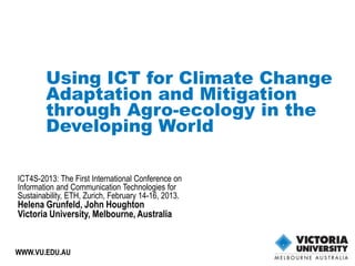 Using ICT for Climate Change
        Adaptation and Mitigation
        through Agro-ecology in the
        Developing World

ICT4S-2013: The First International Conference on
Information and Communication Technologies for
Sustainability, ETH, Zurich, February 14-16, 2013.
Helena Grunfeld, John Houghton
Victoria University, Melbourne, Australia


WWW.VU.EDU.AU                          1
 