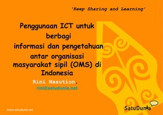 ‘Keep Sharing and Learning’
Penggunaan ICT untuk
berbagi
informasi dan pengetahuan
antar organisasi
masyarakat sipil (OMS) di
Indonesia
Rini Nasution,
rini@satudunia.net
 