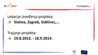 Lokacije izvođenja projekta:
→ Slatina, Zagreb, Soblinec,...
Trajanje projekta:
→ 19.8.2013. - 18.9.2014.
30. kolovoza 2013., Zagreb 5
O projektu...
 