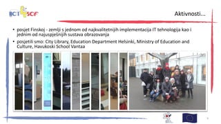 • posjet Finskoj - zemlji s jednom od najkvalitetnijih implementacija IT tehnologija kao i
jednim od najuspješnijih sustava obrazovanja
• posjetili smo: City Library, Education Department Helsinki, Ministry of Education and
Culture, Havukoski School Vantaa
30. kolovoza 2013., Zagreb 9
Aktivnosti...
 