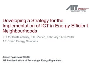 Developing a Strategy for the
Implementation of ICT in Energy Efficient
Neighbourhoods
ICT for Sustainability, ETH Zurich, February 14-16 2013
A3: Smart Energy Solutions




Jessen Page, Max Blöchle
AIT Austrian Institute of Technology, Energy Department
 